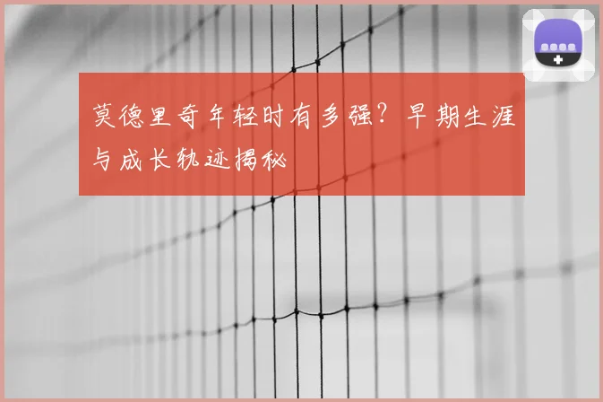 莫德里奇年轻时有多强？早期生涯与成长轨迹揭秘