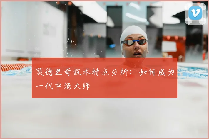 莫德里奇技术特点分析：如何成为一代中场大师