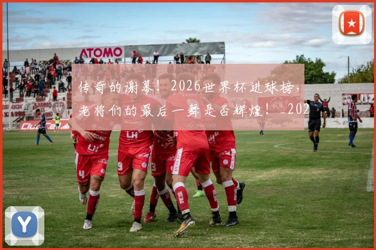 传奇的谢幕！2026世界杯进球榜，老将们的最后一舞是否辉煌！_20260704165622