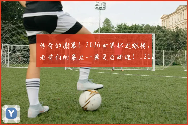 传奇的谢幕!2026世界杯进球榜,老将们的最后一舞是否辉煌!_20260704165622