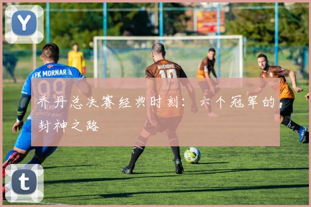 乔丹总决赛经典时刻：六个冠军的封神之路