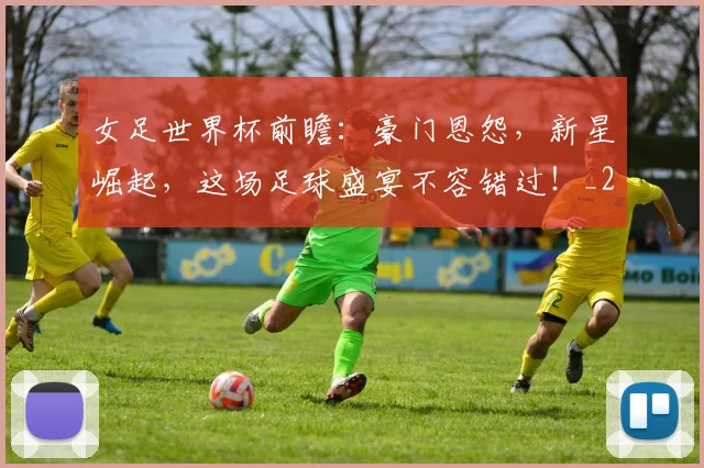 女足世界杯前瞻：豪门恩怨，新星崛起，这场足球盛宴不容错过！_20260707022342