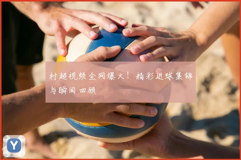村超视频全网爆火！精彩进球集锦与瞬间回顾