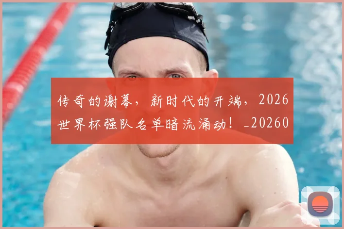 传奇的谢幕，新时代的开端，2026世界杯强队名单暗流涌动！_20260601173429