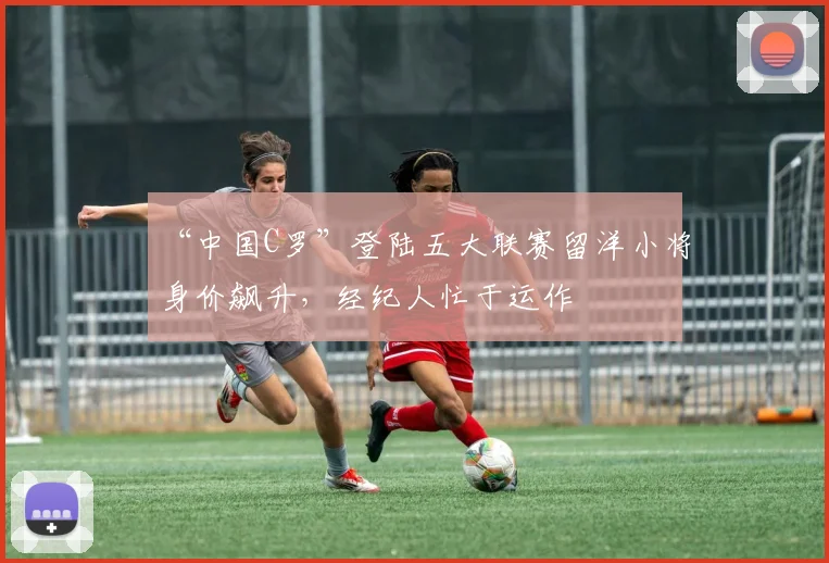 “中国C罗”登陆五大联赛留洋小将身价飙升，经纪人忙于运作