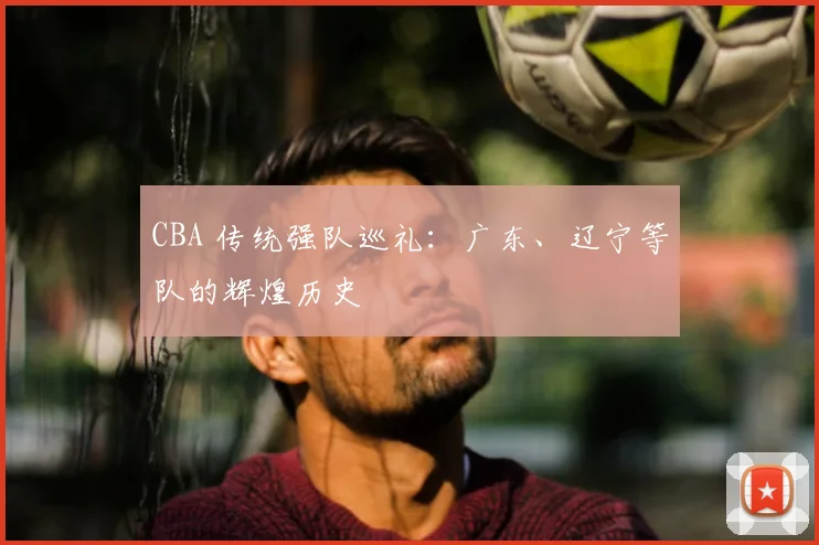 CBA 传统强队巡礼：广东、辽宁等队的辉煌历史