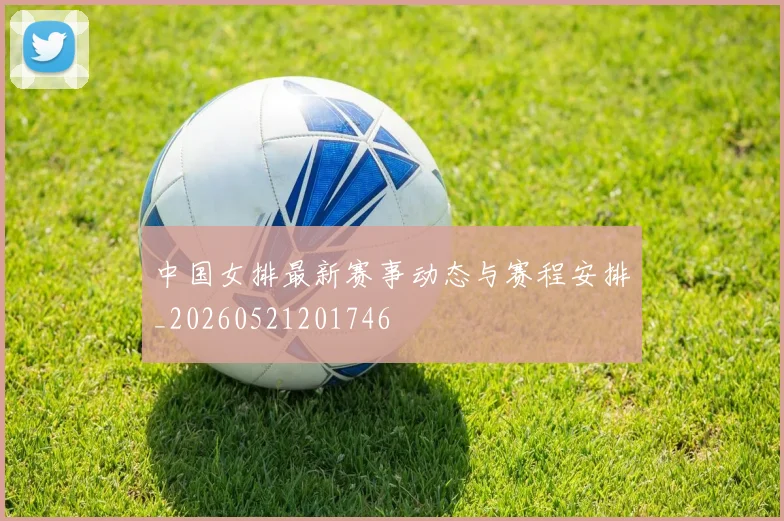 中国女排最新赛事动态与赛程安排_20260521201746