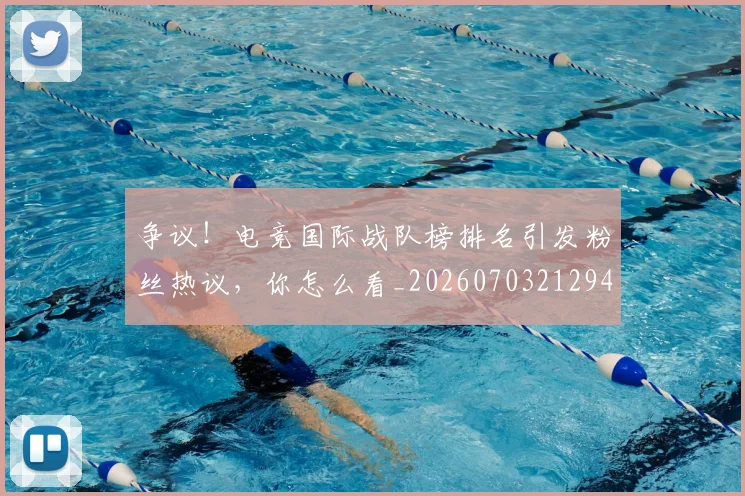 争议！电竞国际战队榜排名引发粉丝热议，你怎么看_20260703212945