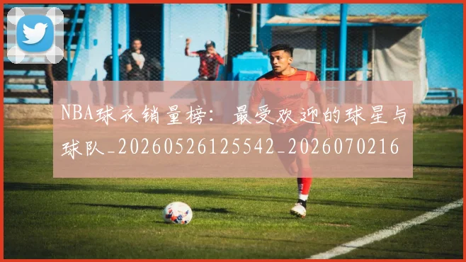 NBA球衣销量榜：最受欢迎的球星与球队_20260526125542_20260702165455